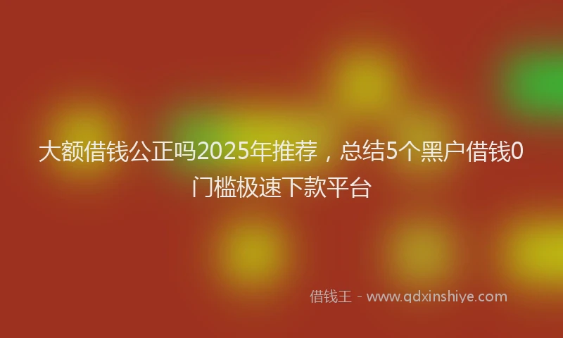 大额借钱公正吗2025年推荐，总结5个黑户借钱0门槛极速下款平台
