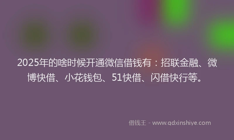 2025年的啥时候开通微信借钱有：招联金融、微博快借、小花钱包、51快借、闪借快行等。