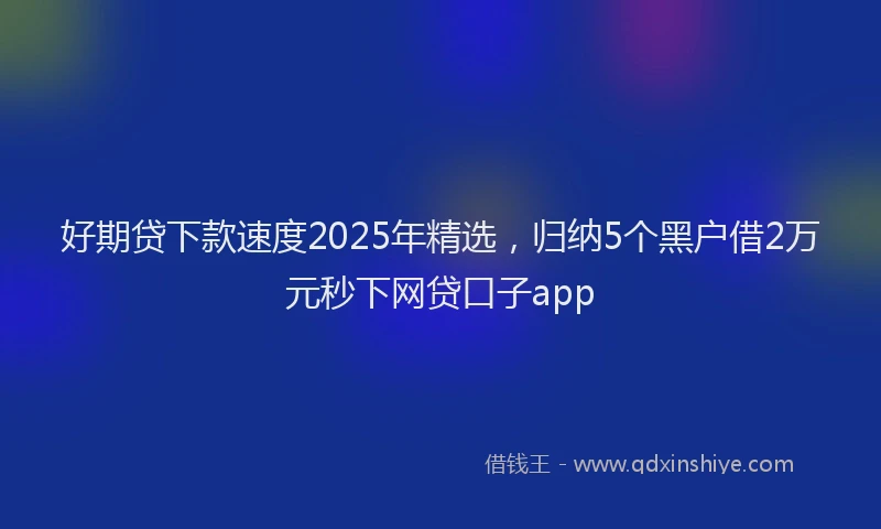 好期贷下款速度2025年精选，归纳5个黑户借2万元秒下网贷口子app