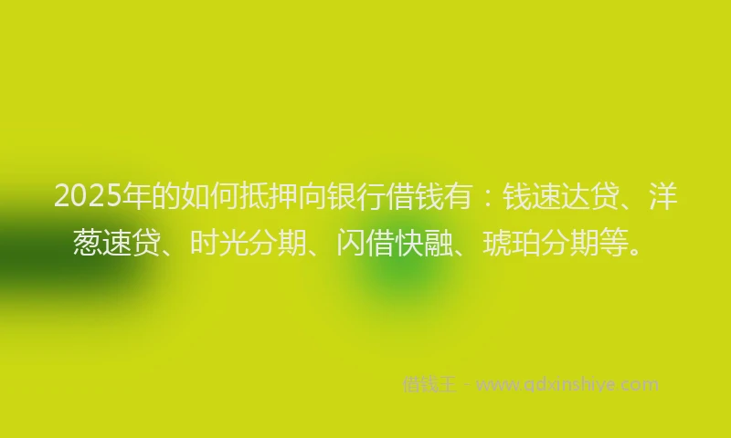 2025年的如何抵押向银行借钱有：钱速达贷、洋葱速贷、时光分期、闪借快融、琥珀分期等。