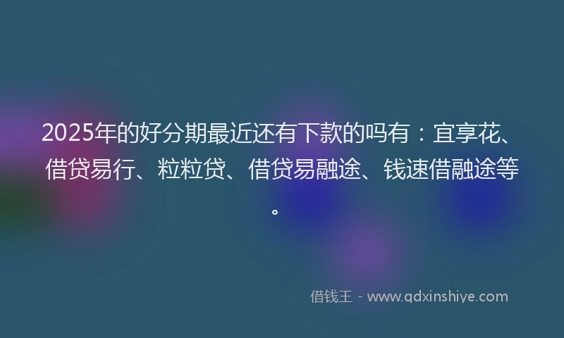 2025年的好分期最近还有下款的吗有：宜享花、借贷易行、粒粒贷、借贷易融途、钱速借融途等。