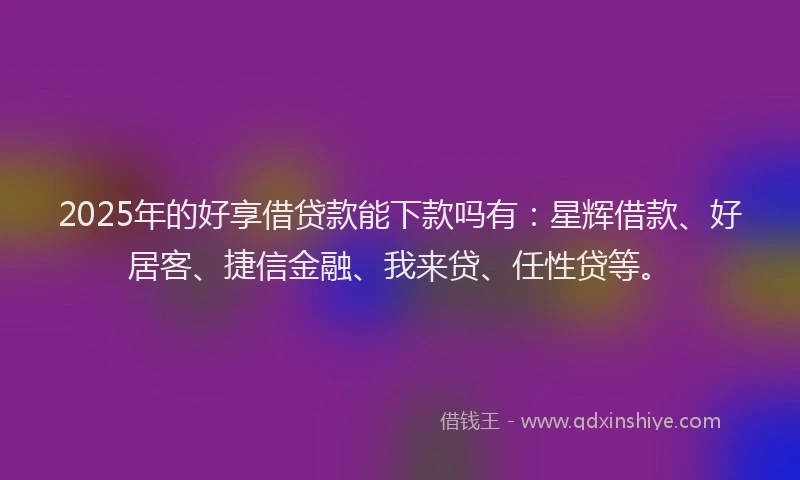 2025年的好享借贷款能下款吗有：星辉借款、好居客、捷信金融、我来贷、任性贷等。