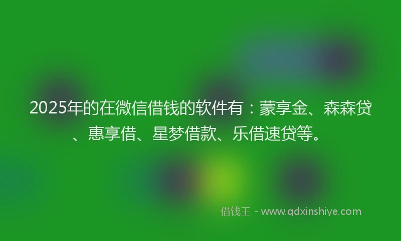 2025年的在微信借钱的软件有：蒙享金、森森贷、惠享借、星梦借款、乐借速贷等。
