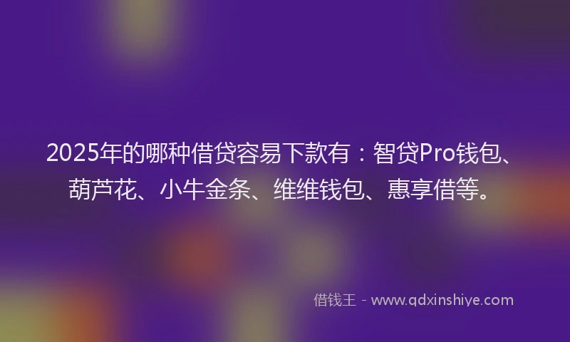 2025年的哪种借贷容易下款有：智贷Pro钱包、葫芦花、小牛金条、维维钱包、惠享借等。