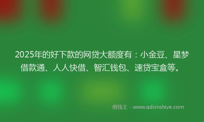 2025年的好下款的网贷大额度有：小金豆、星梦借款通、人人快借、智汇钱包、速贷宝盒等。