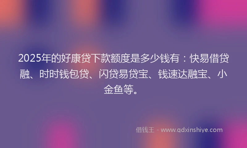 2025年的好康贷下款额度是多少钱有：快易借贷融、时时钱包贷、闪贷易贷宝、钱速达融宝、小金鱼等。