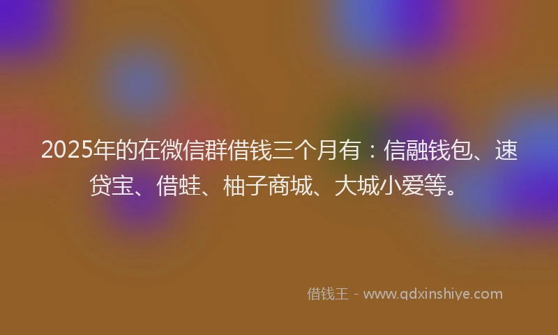 2025年的在微信群借钱三个月有：信融钱包、速贷宝、借蛙、柚子商城、大城小爱等。