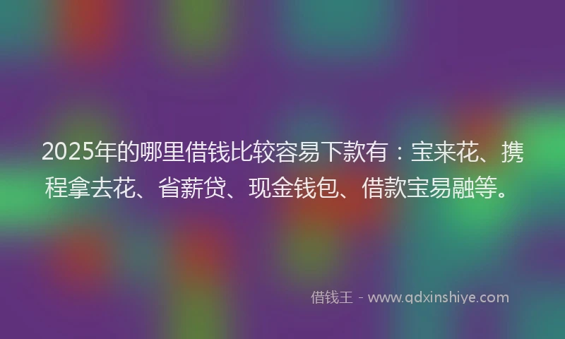 2025年的哪里借钱比较容易下款有：宝来花、携程拿去花、省薪贷、现金钱包、借款宝易融等。