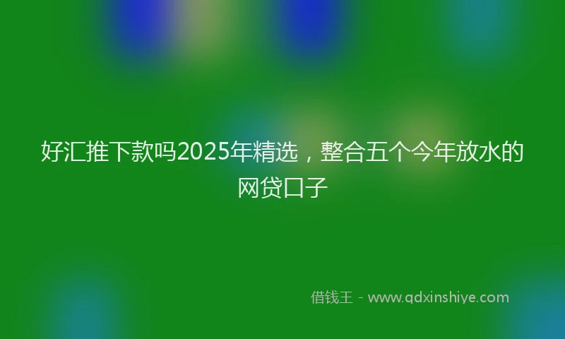 好汇推下款吗2025年精选，整合五个今年放水的网贷口子