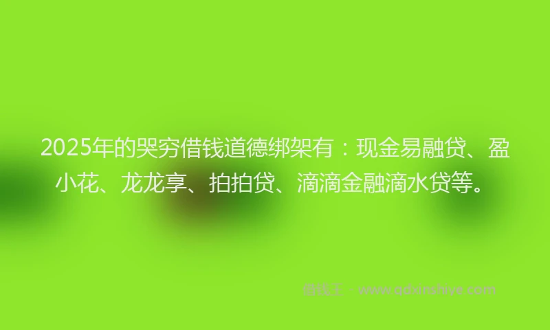 2025年的哭穷借钱道德绑架有：现金易融贷、盈小花、龙龙享、拍拍贷、滴滴金融滴水贷等。