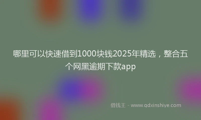 哪里可以快速借到1000块钱2025年精选，整合五个网黑逾期下款app