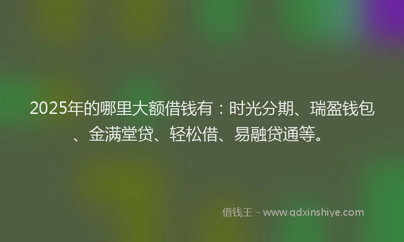 2025年的哪里大额借钱有：时光分期、瑞盈钱包、金满堂贷、轻松借、易融贷通等。