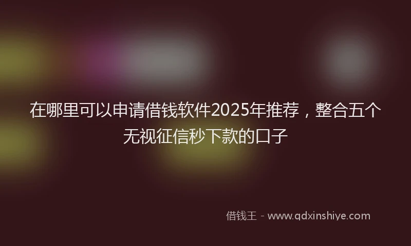 在哪里可以申请借钱软件2025年推荐，整合五个无视征信秒下款的口子