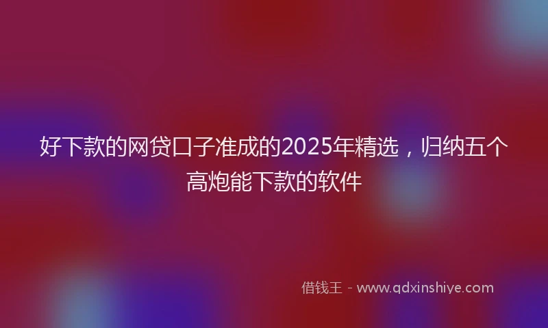 好下款的网贷口子准成的2025年精选，归纳五个高炮能下款的软件