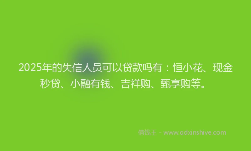 2025年的失信人员可以贷款吗有：恒小花、现金秒贷、小融有钱、吉祥购、甄享购等。