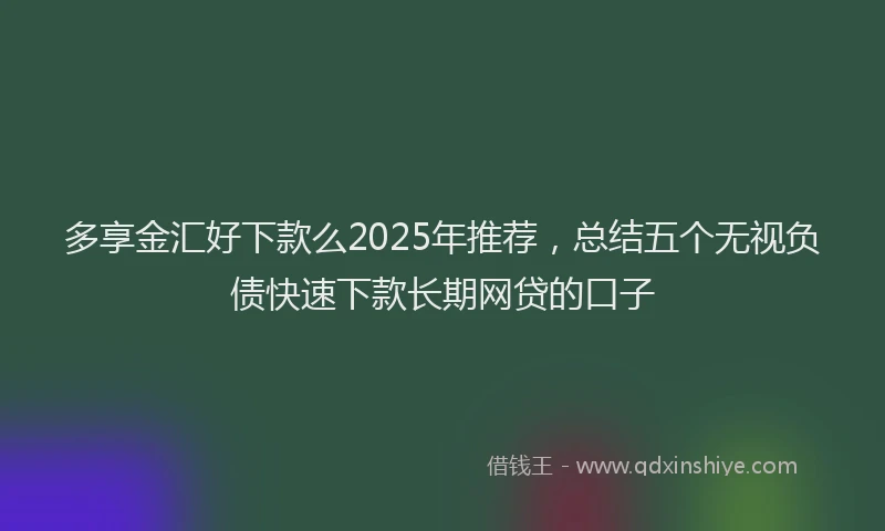 多享金汇好下款么2025年推荐，总结五个无视负债快速下款长期网贷的口子