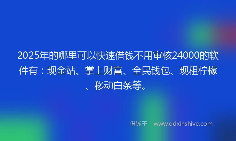 2025年的哪里可以快速借钱不用审核24000的软件有：现金站、掌上财富、全民钱包、现租柠檬、移动白条等。