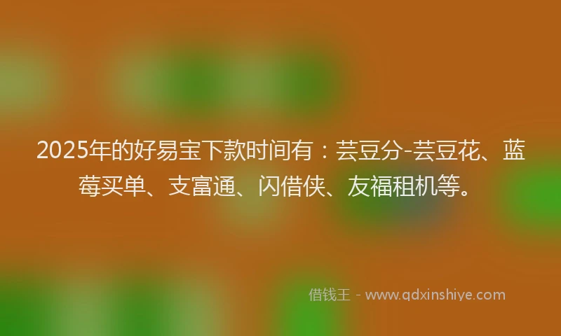 2025年的好易宝下款时间有：芸豆分-芸豆花、蓝莓买单、支富通、闪借侠、友福租机等。