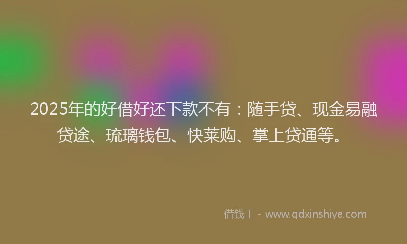 2025年的好借好还下款不有：随手贷、现金易融贷途、琉璃钱包、快莱购、掌上贷通等。