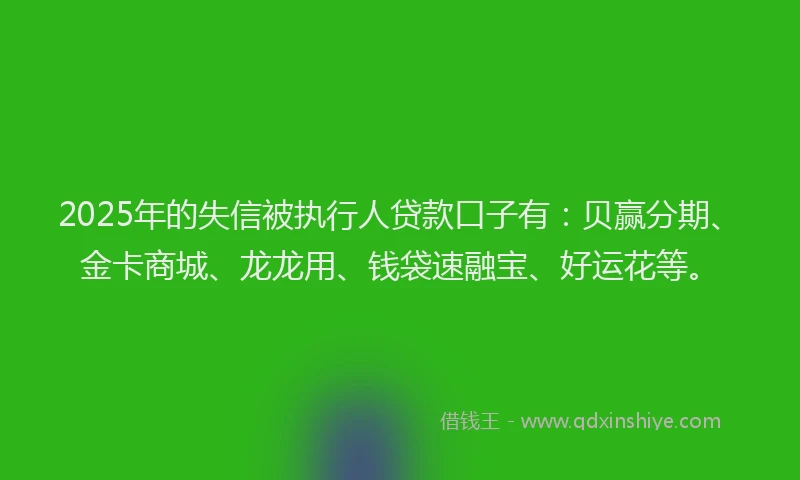 2025年的失信被执行人贷款口子有：贝赢分期、金卡商城、龙龙用、钱袋速融宝、好运花等。