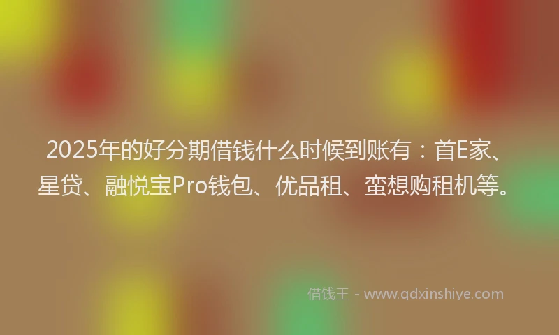 2025年的好分期借钱什么时候到账有：首E家、星贷、融悦宝Pro钱包、优品租、蛮想购租机等。