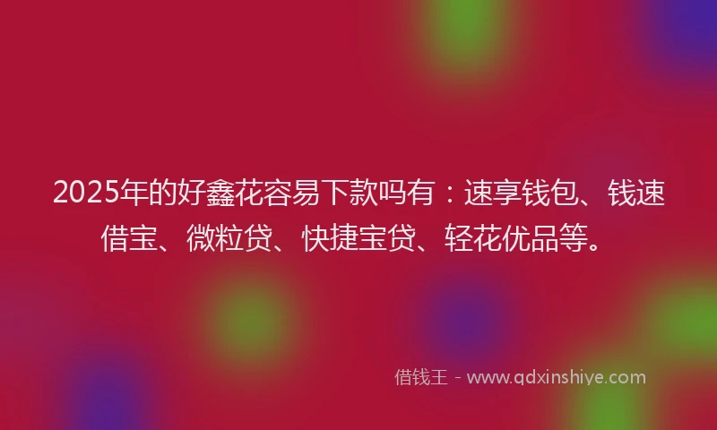 2025年的好鑫花容易下款吗有：速享钱包、钱速借宝、微粒贷、快捷宝贷、轻花优品等。
