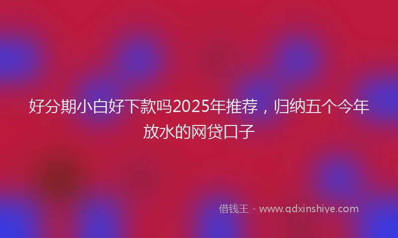 好分期小白好下款吗2025年推荐，归纳五个今年放水的网贷口子