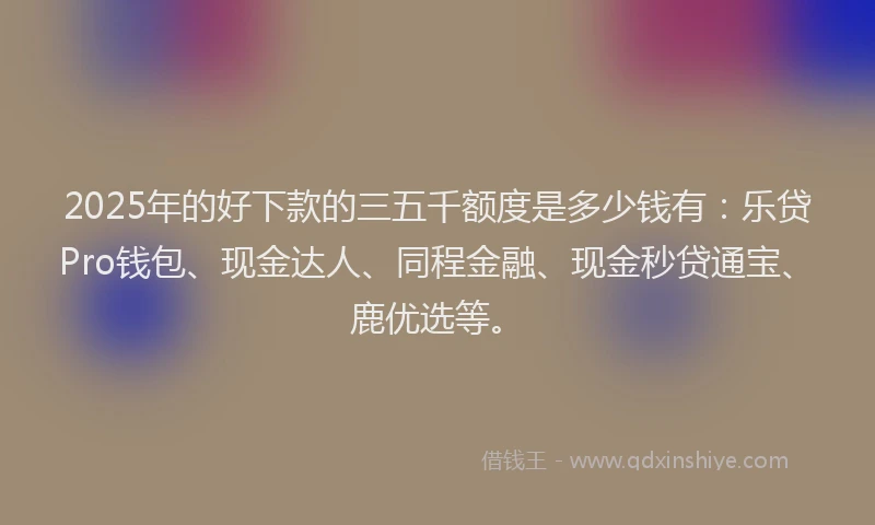 2025年的好下款的三五千额度是多少钱有：乐贷Pro钱包、现金达人、同程金融、现金秒贷通宝、鹿优选等。