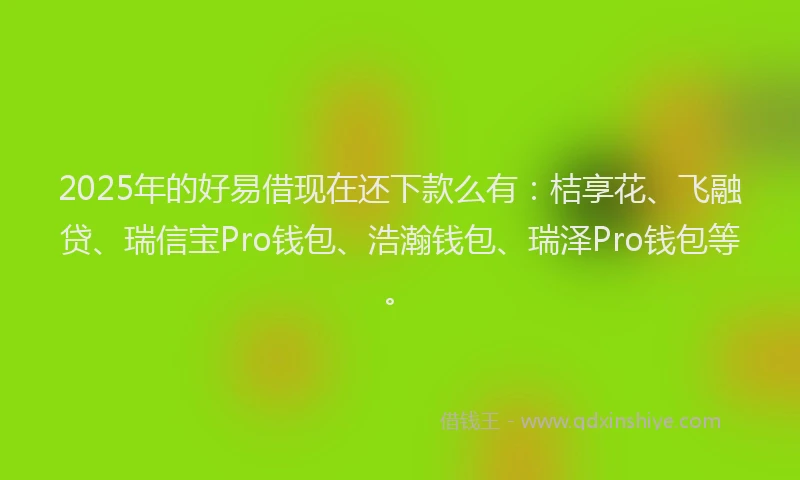 2025年的好易借现在还下款么有：桔享花、飞融贷、瑞信宝Pro钱包、浩瀚钱包、瑞泽Pro钱包等。