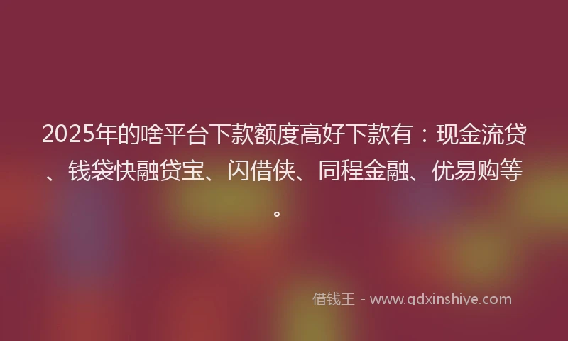 2025年的啥平台下款额度高好下款有：现金流贷、钱袋快融贷宝、闪借侠、同程金融、优易购等。