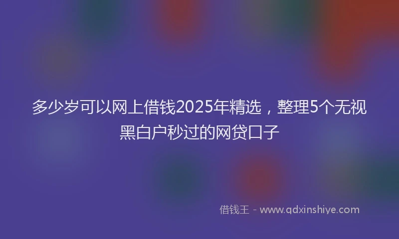 多少岁可以网上借钱2025年精选，整理5个无视黑白户秒过的网贷口子