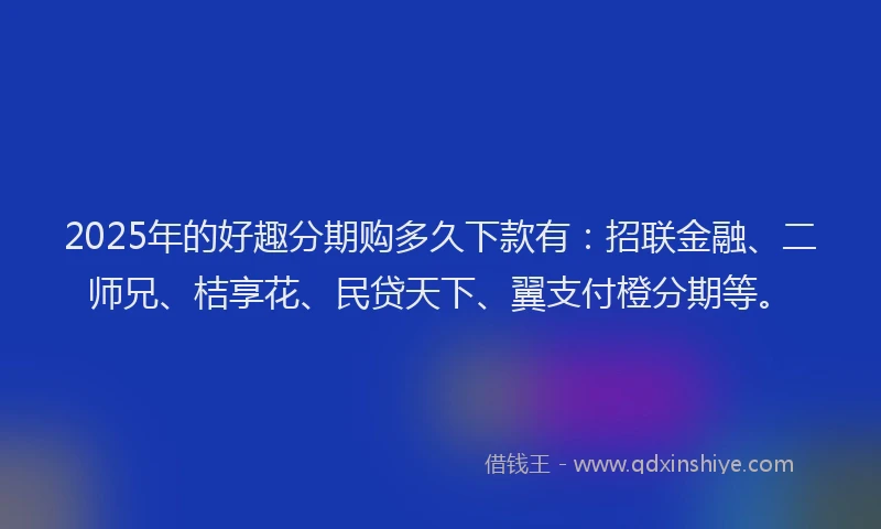 2025年的好趣分期购多久下款有：招联金融、二师兄、桔享花、民贷天下、翼支付橙分期等。
