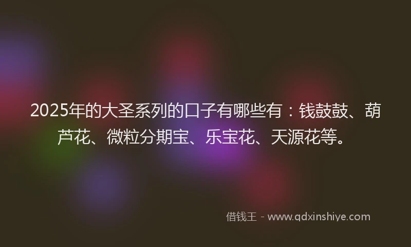 2025年的大圣系列的口子有哪些有：钱鼓鼓、葫芦花、微粒分期宝、乐宝花、天源花等。
