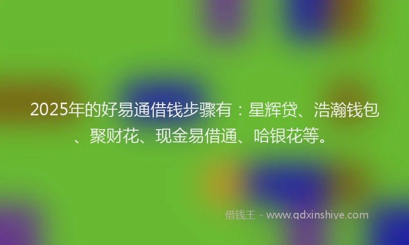 2025年的好易通借钱步骤有：星辉贷、浩瀚钱包、聚财花、现金易借通、哈银花等。