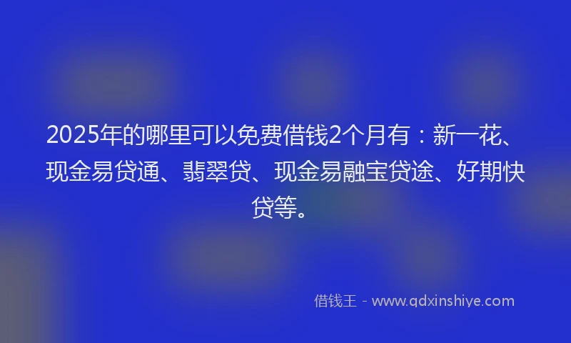 2025年的哪里可以免费借钱2个月有：新一花、现金易贷通、翡翠贷、现金易融宝贷途、好期快贷等。