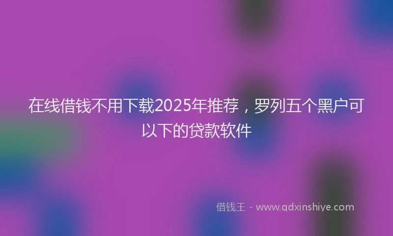 在线借钱不用下载2025年推荐，罗列五个黑户可以下的贷款软件