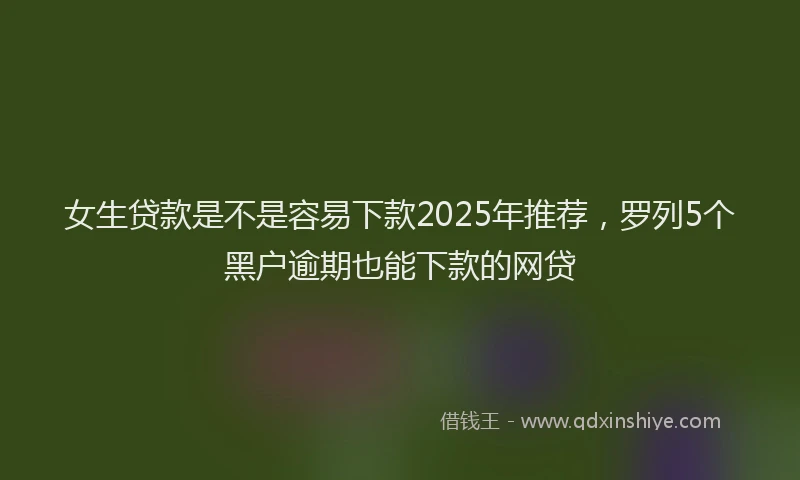 女生贷款是不是容易下款2025年推荐，罗列5个黑户逾期也能下款的网贷