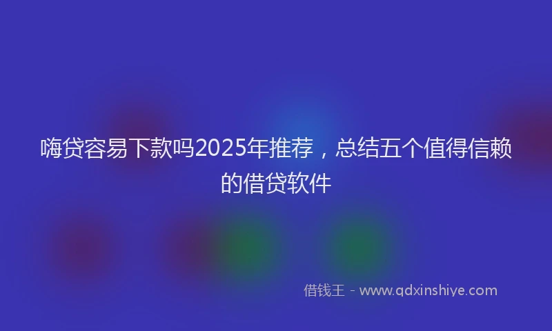 嗨贷容易下款吗2025年推荐，总结五个值得信赖的借贷软件