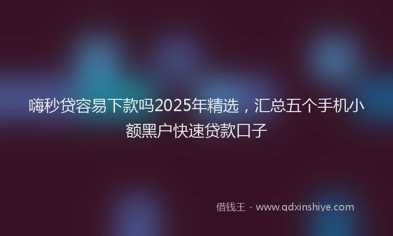嗨秒贷容易下款吗2025年精选，汇总五个手机小额黑户快速贷款口子