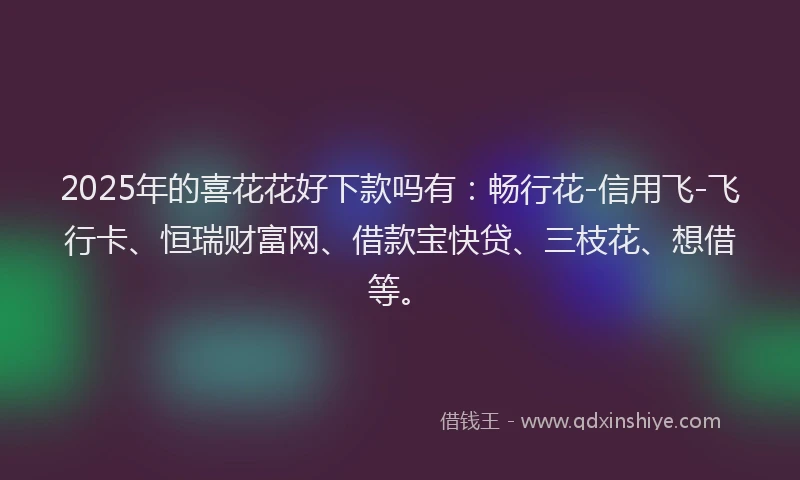 2025年的喜花花好下款吗有：畅行花-信用飞-飞行卡、恒瑞财富网、借款宝快贷、三枝花、想借等。