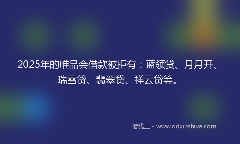 2025年的唯品会借款被拒有：蓝领贷、月月开、瑞雪贷、翡翠贷、祥云贷等。