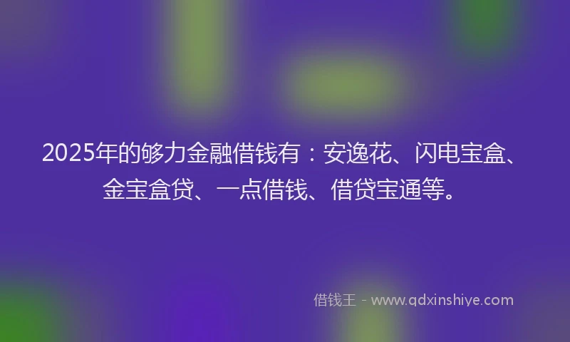 2025年的够力金融借钱有：安逸花、闪电宝盒、金宝盒贷、一点借钱、借贷宝通等。