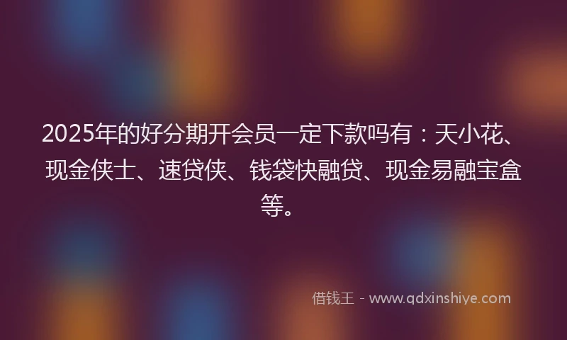 2025年的好分期开会员一定下款吗有：天小花、现金侠士、速贷侠、钱袋快融贷、现金易融宝盒等。