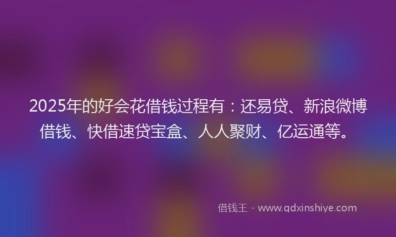 2025年的好会花借钱过程有：还易贷、新浪微博借钱、快借速贷宝盒、人人聚财、亿运通等。