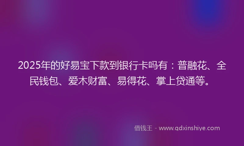 2025年的好易宝下款到银行卡吗有：普融花、全民钱包、爱木财富、易得花、掌上贷通等。