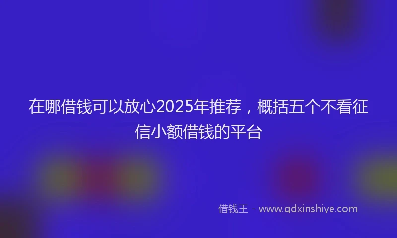 在哪借钱可以放心2025年推荐，概括五个不看征信小额借钱的平台