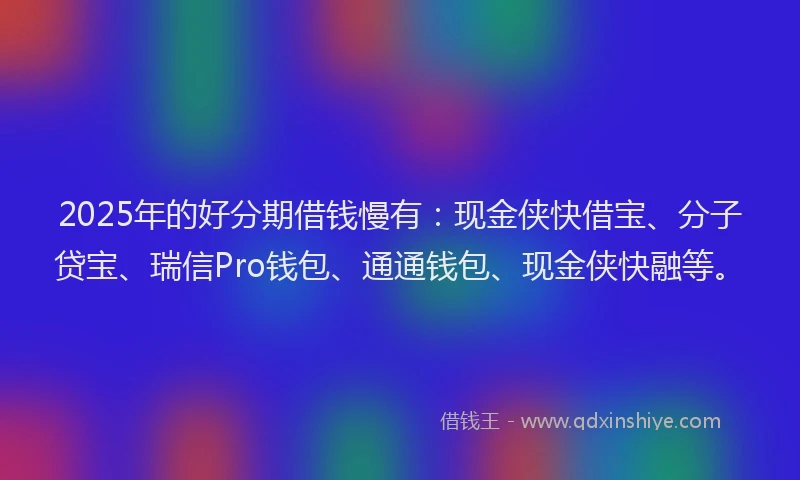 2025年的好分期借钱慢有：现金侠快借宝、分子贷宝、瑞信Pro钱包、通通钱包、现金侠快融等。
