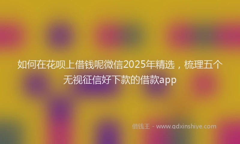 如何在花呗上借钱呢微信2025年精选，梳理五个无视征信好下款的借款app