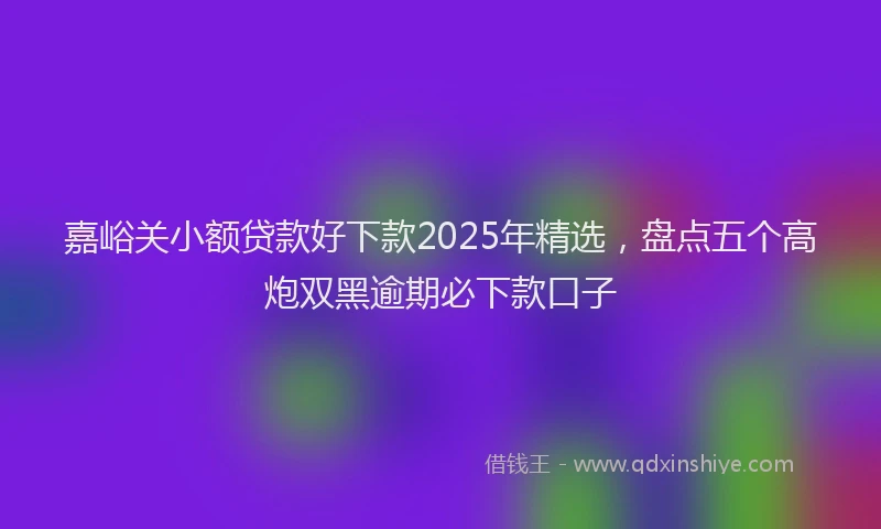 嘉峪关小额贷款好下款2025年精选，盘点五个高炮双黑逾期必下款口子