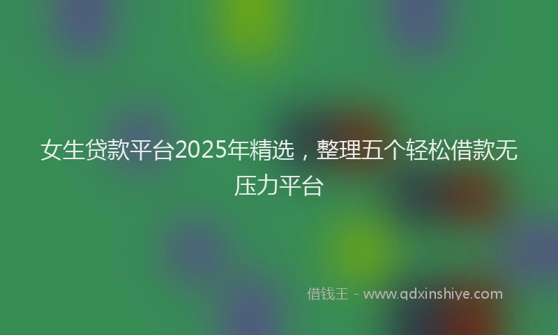 女生贷款平台2025年精选，整理五个轻松借款无压力平台
